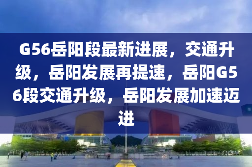 G56岳陽段最新進展，交通升級，岳陽發(fā)展再提速，岳陽G56段交通升級，岳陽發(fā)展加速邁進