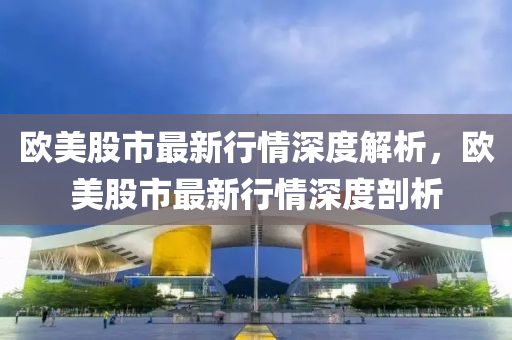 歐美股市最新行情深度解析，歐美股市最新行情深度剖析