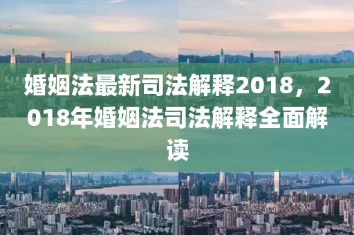 婚姻法最新司法解釋2018，2018年婚姻法司法解釋全面解讀