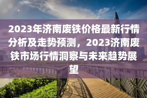 2023年濟(jì)南廢鐵價(jià)格最新行情分析及走勢預(yù)測，2023濟(jì)南廢鐵市場行情洞察與未來趨勢展望