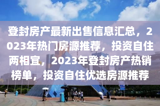 登封房產(chǎn)最新出售信息匯總，2023年熱門(mén)房源推薦，投資自住兩相宜，2023年登封房產(chǎn)熱銷(xiāo)榜單，投資自住優(yōu)選房源推薦