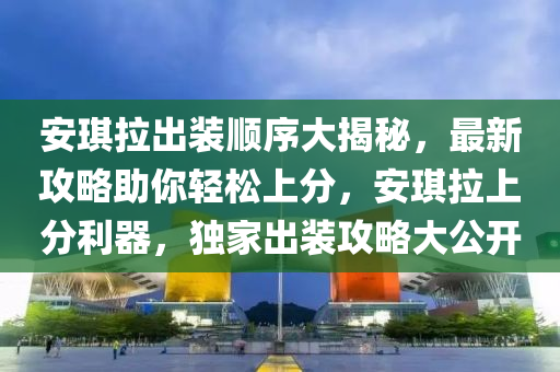 安琪拉出裝順序大揭秘，最新攻略助你輕松上分，安琪拉上分利器，獨家出裝攻略大公開