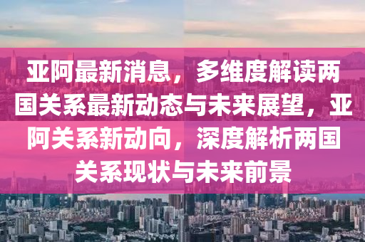 亞阿最新消息，多維度解讀兩國關(guān)系最新動(dòng)態(tài)與未來展望，亞阿關(guān)系新動(dòng)向，深度解析兩國關(guān)系現(xiàn)狀與未來前景