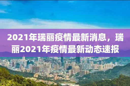 2021年瑞麗疫情最新消息，瑞麗2021年疫情最新動(dòng)態(tài)速報(bào)