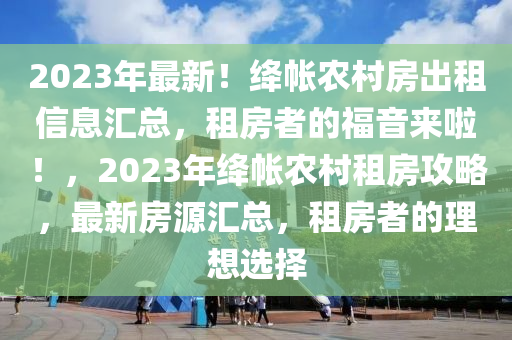 2023年最新！絳帳農(nóng)村房出租信息匯總，租房者的福音來(lái)啦！，2023年絳帳農(nóng)村租房攻略，最新房源匯總，租房者的理想選擇