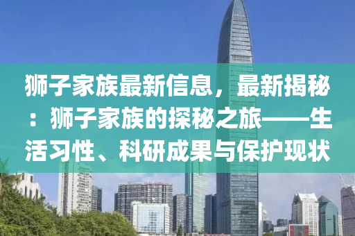 獅子家族最新信息，最新揭秘：獅子家族的探秘之旅——生活習(xí)性、科研成果與保護現(xiàn)狀