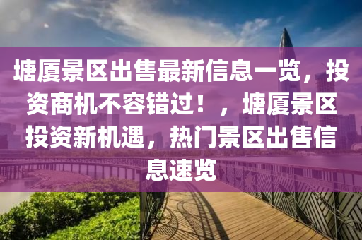 塘廈景區(qū)出售最新信息一覽，投資商機(jī)不容錯過！，塘廈景區(qū)投資新機(jī)遇，熱門景區(qū)出售信息速覽