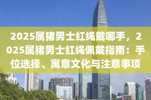 2025屬豬男士紅繩戴哪手，2025屬豬男士紅繩佩戴指南：手位選擇、寓意文化與注意事項(xiàng)