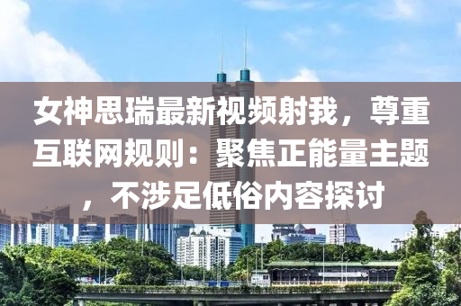 女神思瑞最新視頻射我，尊重互聯(lián)網(wǎng)規(guī)則：聚焦正能量主題，不涉足低俗內(nèi)容探討