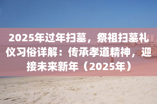 2025年過年掃墓，祭祖掃墓禮儀習(xí)俗詳解：傳承孝道精神，迎接未來新年（2025年）