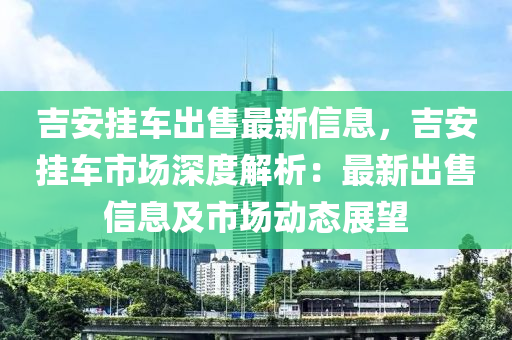 吉安掛車出售最新信息，吉安掛車市場深度解析：最新出售信息及市場動態(tài)展望