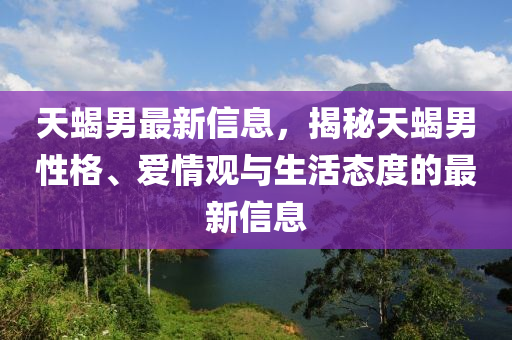 天蝎男最新信息，揭秘天蝎男性格、愛情觀與生活態(tài)度的最新信息