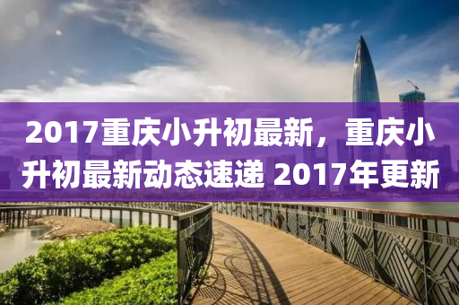 2017重慶小升初最新，重慶小升初最新動態(tài)速遞 2017年更新