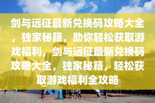 劍與遠征最新兌換碼攻略大全，獨家秘籍，助你輕松獲取游戲福利，劍與遠征最新兌換碼攻略大全，獨家秘籍，輕松獲取游戲福利全攻略