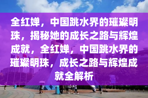 全紅嬋，中國跳水界的璀璨明珠，揭秘她的成長之路與輝煌成就，全紅嬋，中國跳水界的璀璨明珠，成長之路與輝煌成就全解析