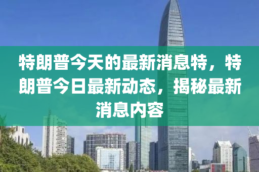 特朗普今天的最新消息特，特朗普今日最新動態(tài)，揭秘最新消息內(nèi)容