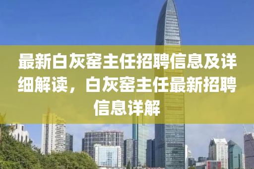 最新白灰窯主任招聘信息及詳細(xì)解讀，白灰窯主任最新招聘信息詳解