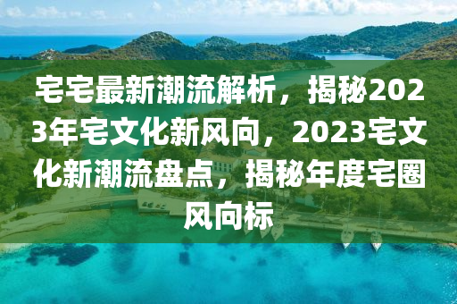 宅宅最新潮流解析，揭秘2023年宅文化新風(fēng)向，2023宅文化新潮流盤點(diǎn)，揭秘年度宅圈風(fēng)向標(biāo)