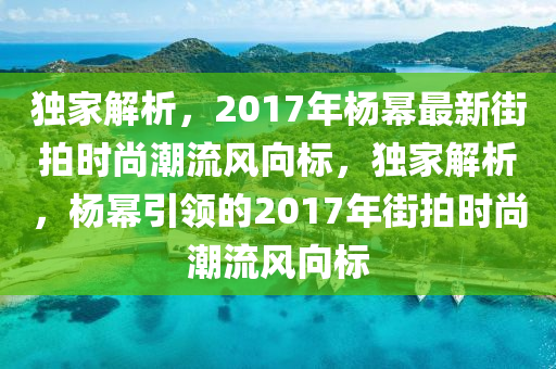 獨(dú)家解析，2017年楊冪最新街拍時(shí)尚潮流風(fēng)向標(biāo)，獨(dú)家解析，楊冪引領(lǐng)的2017年街拍時(shí)尚潮流風(fēng)向標(biāo)