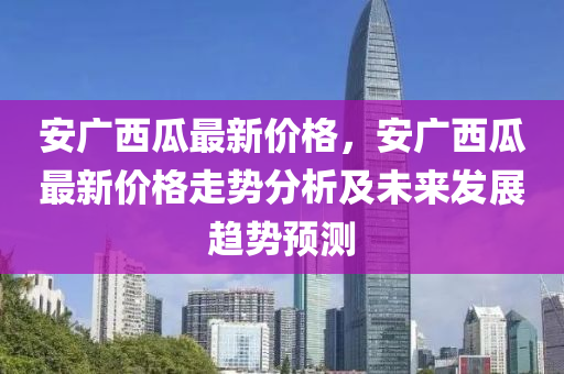 安廣西瓜最新價(jià)格，安廣西瓜最新價(jià)格走勢(shì)分析及未來發(fā)展趨勢(shì)預(yù)測(cè)