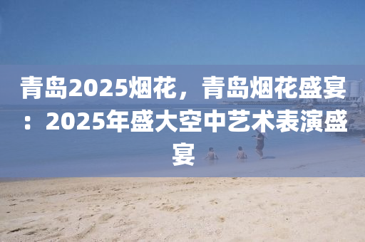 青島2025煙花，青島煙花盛宴：2025年盛大空中藝術(shù)表演盛宴