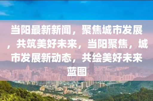 當陽最新新聞，聚焦城市發(fā)展，共筑美好未來，當陽聚焦，城市發(fā)展新動態(tài)，共繪美好未來藍圖