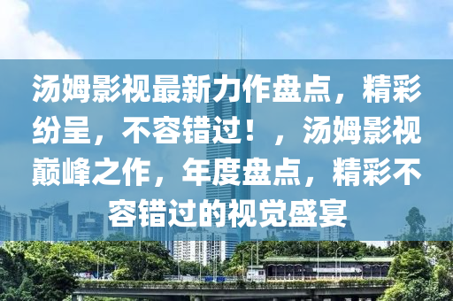 湯姆影視最新力作盤點，精彩紛呈，不容錯過！，湯姆影視巔峰之作，年度盤點，精彩不容錯過的視覺盛宴