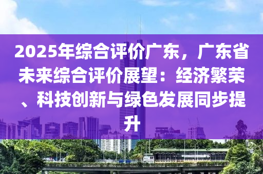 2025年綜合評價廣東，廣東省未來綜合評價展望：經濟繁榮、科技創(chuàng)新與綠色發(fā)展同步提升