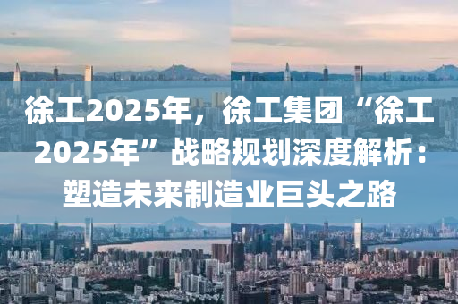 徐工2025年，徐工集團(tuán)“徐工2025年”戰(zhàn)略規(guī)劃深度解析：塑造未來制造業(yè)巨頭之路