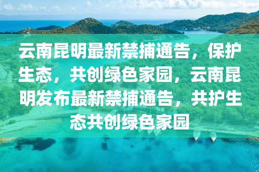 云南昆明最新禁捕通告，保護(hù)生態(tài)，共創(chuàng)綠色家園，云南昆明發(fā)布最新禁捕通告，共護(hù)生態(tài)共創(chuàng)綠色家園