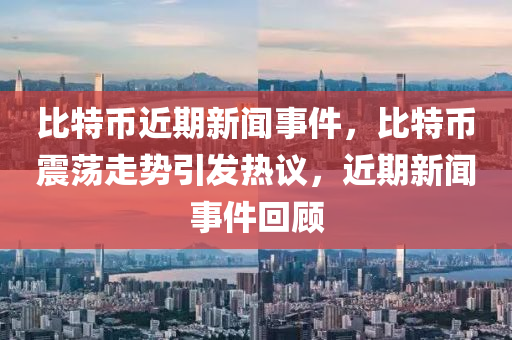 比特幣近期新聞事件，比特幣震蕩走勢(shì)引發(fā)熱議，近期新聞事件回顧