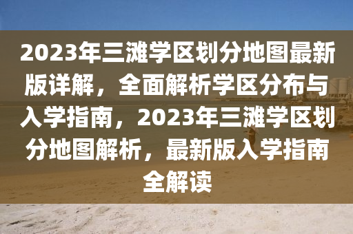 2023年三灘學(xué)區(qū)劃分地圖最新版詳解，全面解析學(xué)區(qū)分布與入學(xué)指南，2023年三灘學(xué)區(qū)劃分地圖解析，最新版入學(xué)指南全解讀