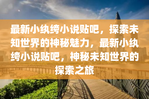 最新小紈绔小說貼吧，探索未知世界的神秘魅力，最新小紈绔小說貼吧，神秘未知世界的探索之旅