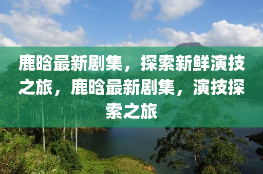 鹿晗最新劇集，探索新鮮演技之旅，鹿晗最新劇集，演技探索之旅