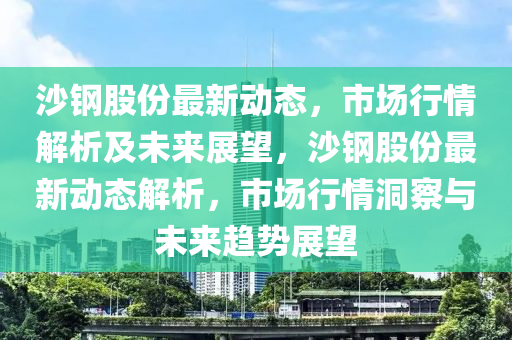 沙鋼股份最新動(dòng)態(tài)，市場行情解析及未來展望，沙鋼股份最新動(dòng)態(tài)解析，市場行情洞察與未來趨勢展望