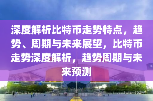 深度解析比特幣走勢特點(diǎn)，趨勢、周期與未來展望，比特幣走勢深度解析，趨勢周期與未來預(yù)測