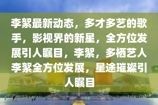 李絮最新動(dòng)態(tài)，多才多藝的歌手，影視界的新星，全方位發(fā)展引人矚目，李絮，多棲藝人李絮全方位發(fā)展，星途璀璨引人矚目