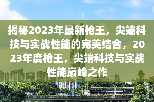 揭秘2023年最新槍王，尖端科技與實(shí)戰(zhàn)性能的完美結(jié)合，2023年度槍王，尖端科技與實(shí)戰(zhàn)性能巔峰之作