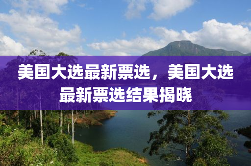 美國(guó)大選最新票選，美國(guó)大選最新票選結(jié)果揭曉