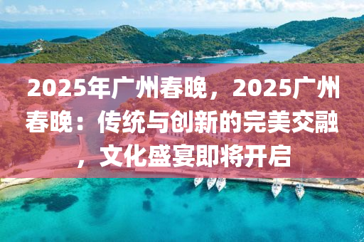 2025年廣州春晚，2025廣州春晚：傳統(tǒng)與創(chuàng)新的完美交融，文化盛宴即將開啟