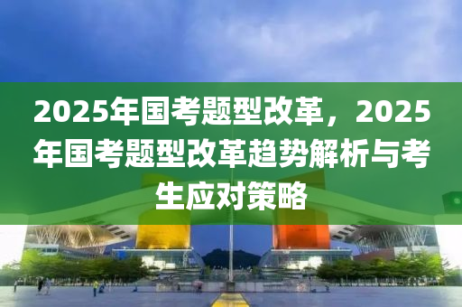 2025年國考題型改革，2025年國考題型改革趨勢解析與考生應(yīng)對策略