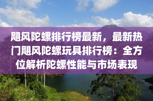 颶風(fēng)陀螺排行榜最新，最新熱門颶風(fēng)陀螺玩具排行榜：全方位解析陀螺性能與市場表現(xiàn)