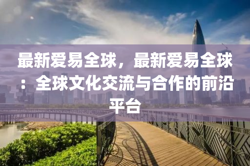 最新愛易全球，最新愛易全球：全球文化交流與合作的前沿平臺(tái)