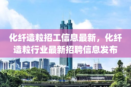 化纖造粒招工信息最新，化纖造粒行業(yè)最新招聘信息發(fā)布