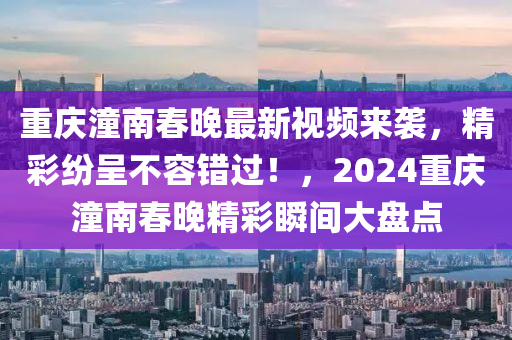 重慶潼南春晚最新視頻來(lái)襲，精彩紛呈不容錯(cuò)過(guò)！，2024重慶潼南春晚精彩瞬間大盤(pán)點(diǎn)