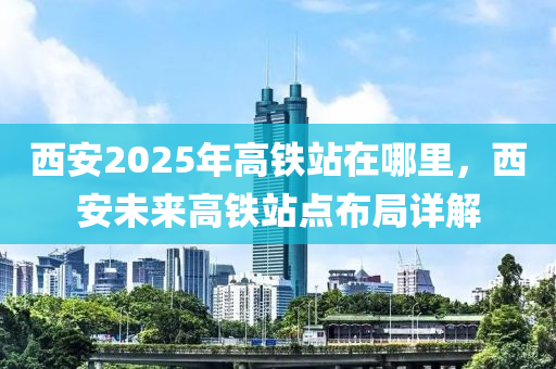 西安2025年高鐵站在哪里，西安未來(lái)高鐵站點(diǎn)布局詳解