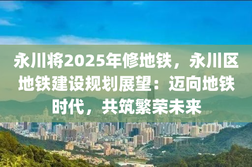 永川將2025年修地鐵，永川區(qū)地鐵建設(shè)規(guī)劃展望：邁向地鐵時(shí)代，共筑繁榮未來(lái)