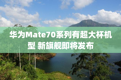 華為Mate70系列有超大杯機(jī)型 新旗艦即將發(fā)布