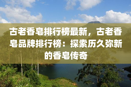 古老香皂排行榜最新，古老香皂品牌排行榜：探索歷久彌新的香皂傳奇