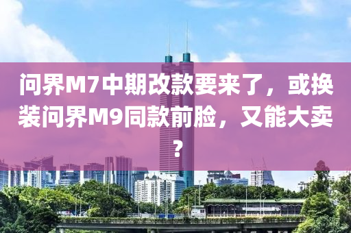 問(wèn)界M7中期改款要來(lái)了，或換裝問(wèn)界M9同款前臉，又能大賣？